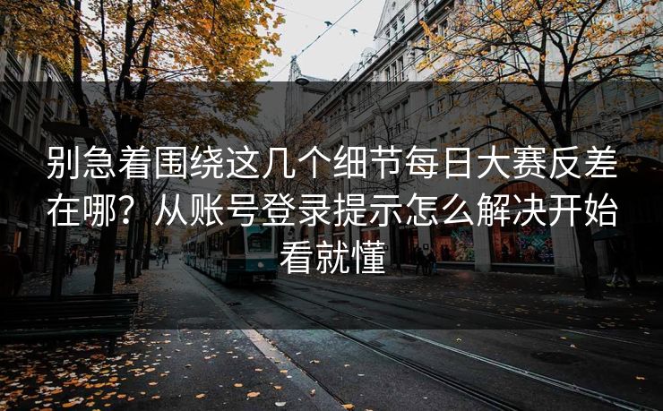 别急着围绕这几个细节每日大赛反差在哪？从账号登录提示怎么解决开始看就懂